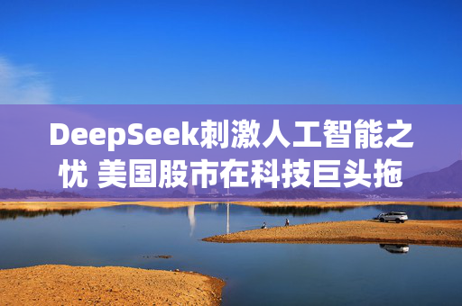 DeepSeek刺激人工智能之忧 美国股市在科技巨头拖累下惨遭抛售