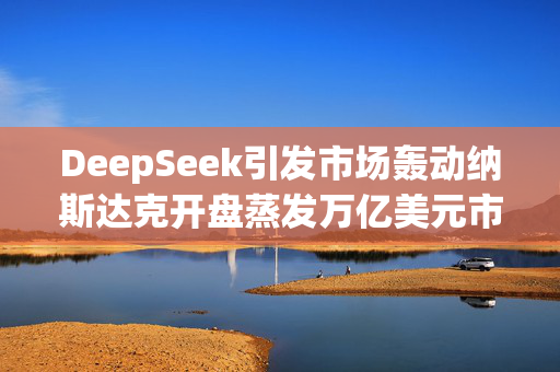 DeepSeek引发市场轰动纳斯达克开盘蒸发万亿美元市值