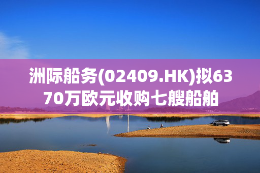 洲际船务(02409.HK)拟6370万欧元收购七艘船舶