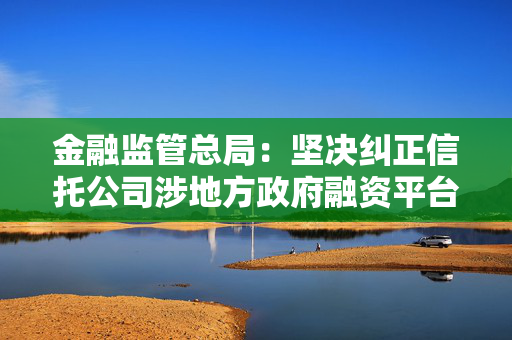 金融监管总局：坚决纠正信托公司涉地方政府融资平台领域违法违规行为