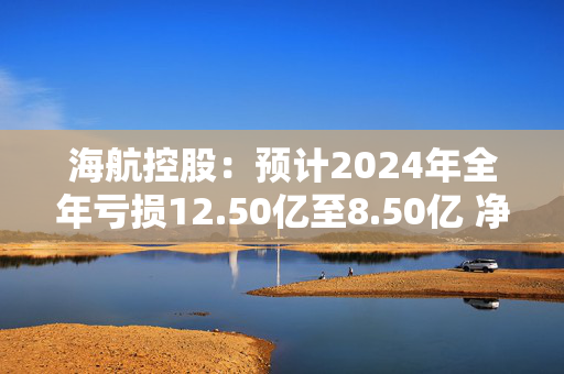 海航控股：预计2024年全年亏损12.50亿至8.50亿 净利润同比下降502.12%至373.44%