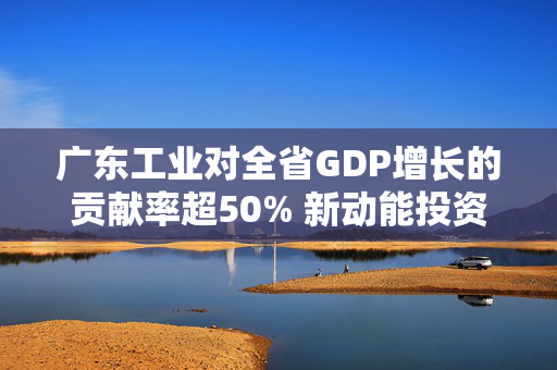 广东工业对全省GDP增长的贡献率超50% 新动能投资领风潮