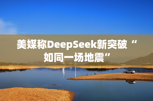 美媒称DeepSeek新突破“如同一场地震”