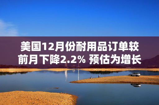 美国12月份耐用品订单较前月下降2.2% 预估为增长0.6%