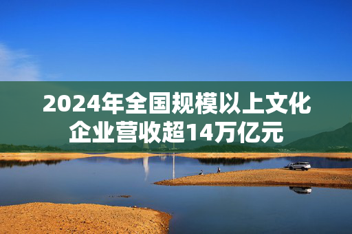 2024年全国规模以上文化企业营收超14万亿元