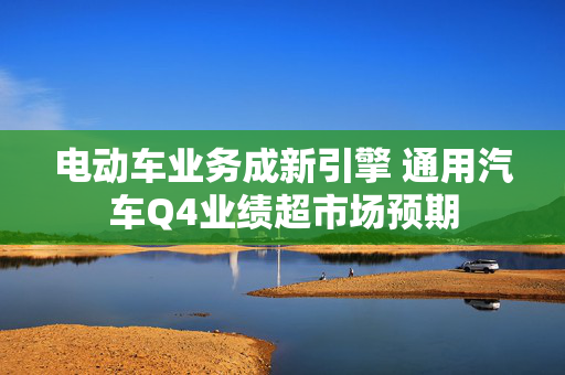 电动车业务成新引擎 通用汽车Q4业绩超市场预期