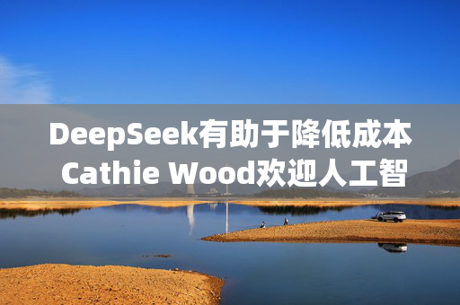 DeepSeek有助于降低成本 Cathie Wood欢迎人工智能领域的竞争