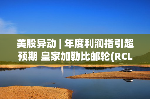 美股异动 | 年度利润指引超预期 皇家加勒比邮轮(RCL.US)盘前涨超4%