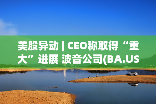 美股异动 | CEO称取得“重大”进展 波音公司(BA.US)涨超4%