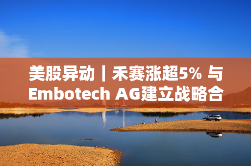 美股异动｜禾赛涨超5% 与Embotech AG建立战略合作关系