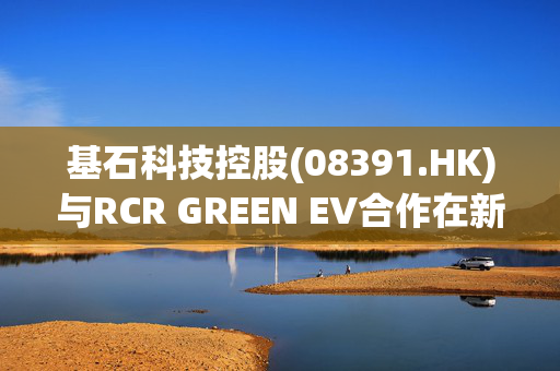 基石科技控股(08391.HK)与RCR GREEN EV合作在新西兰推进电动车充电业务