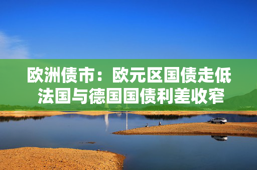 欧洲债市：欧元区国债走低 法国与德国国债利差收窄至10月以来最低