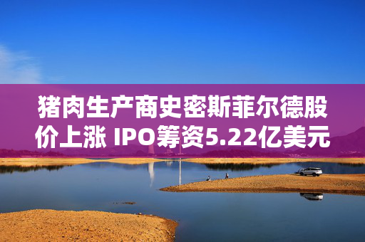 猪肉生产商史密斯菲尔德股价上涨 IPO筹资5.22亿美元