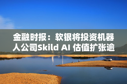 金融时报：软银将投资机器人公司Skild AI 估值扩张逾一倍至40亿美元