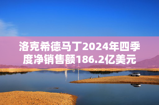 洛克希德马丁2024年四季度净销售额186.2亿美元