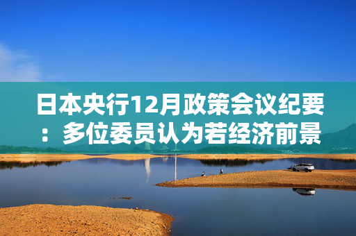 日本央行12月政策会议纪要：多位委员认为若经济前景实现 央行应加息