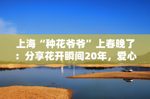 上海“种花爷爷”上春晚了：分享花开瞬间20年，爱心感染社区