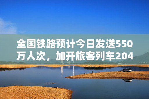 全国铁路预计今日发送550万人次，加开旅客列车204列