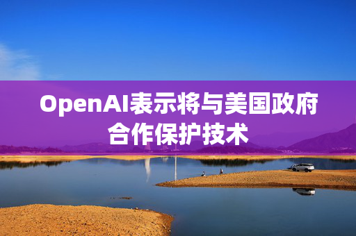 OpenAI表示将与美国政府合作保护技术