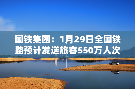 国铁集团：1月29日全国铁路预计发送旅客550万人次