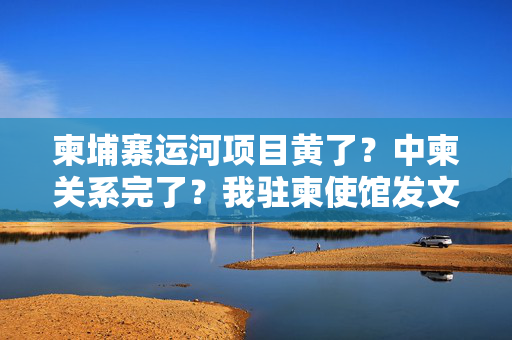 柬埔寨运河项目黄了？中柬关系完了？我驻柬使馆发文