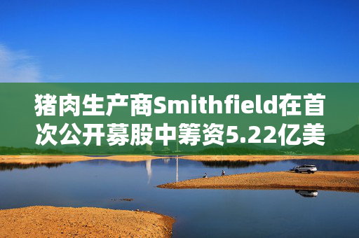 猪肉生产商Smithfield在首次公开募股中筹资5.22亿美元 定价低于区间