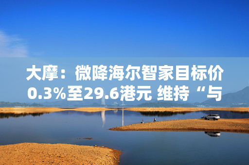 大摩：微降海尔智家目标价0.3%至29.6港元 维持“与大市同步”评级