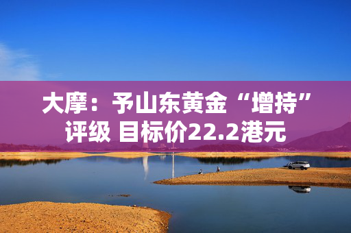 大摩：予山东黄金“增持”评级 目标价22.2港元