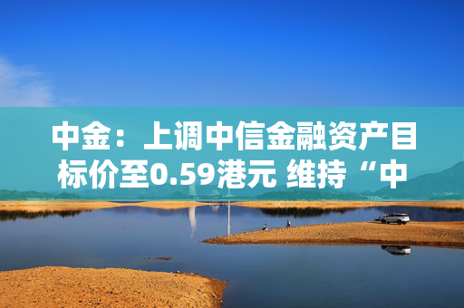 中金：上调中信金融资产目标价至0.59港元 维持“中性”评级