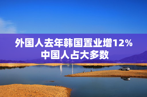 外国人去年韩国置业增12% 中国人占大多数