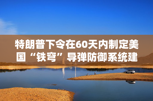 特朗普下令在60天内制定美国“铁穹”导弹防御系统建立方案