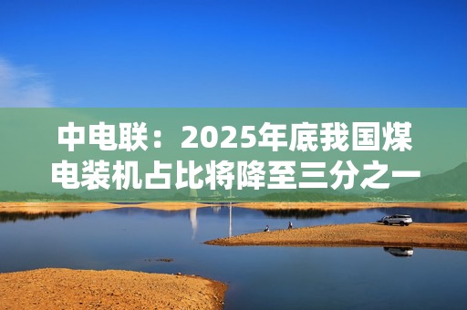 中电联：2025年底我国煤电装机占比将降至三分之一