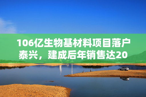 106亿生物基材料项目落户泰兴，建成后年销售达200亿元