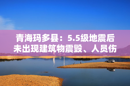 青海玛多县：5.5级地震后未出现建筑物震毁、人员伤亡情况