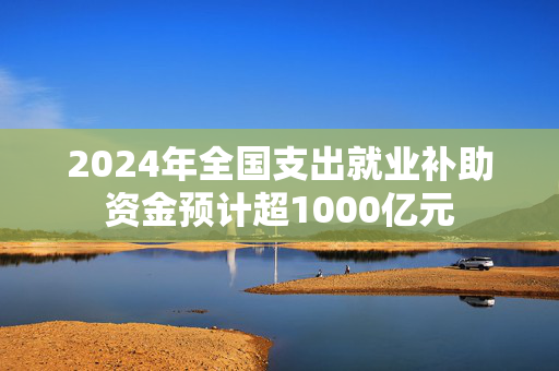 2024年全国支出就业补助资金预计超1000亿元