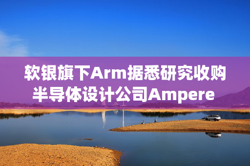 软银旗下Arm据悉研究收购半导体设计公司Ampere Computing