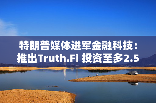 特朗普媒体进军金融科技：推出Truth.Fi 投资至多2.5亿美元