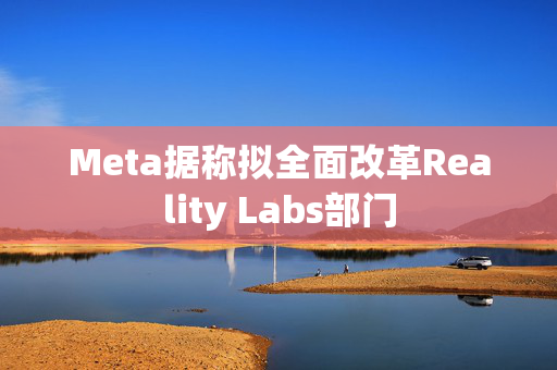 Meta据称拟全面改革Reality Labs部门