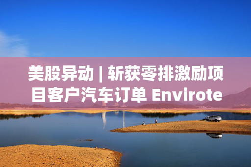 美股异动 | 斩获零排激励项目客户汽车订单 Envirotech Vehicles(EVTV.US)盘前大涨超30%