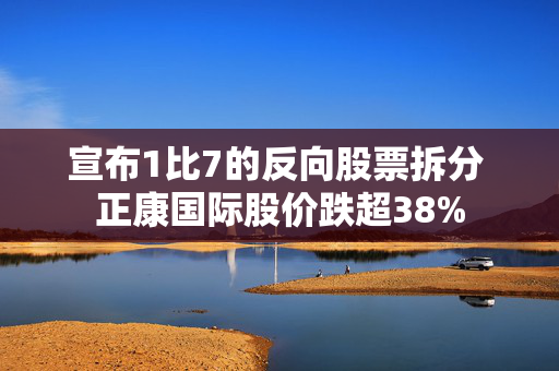 宣布1比7的反向股票拆分 正康国际股价跌超38%