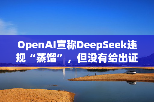 OpenAI宣称DeepSeek违规“蒸馏”，但没有给出证据