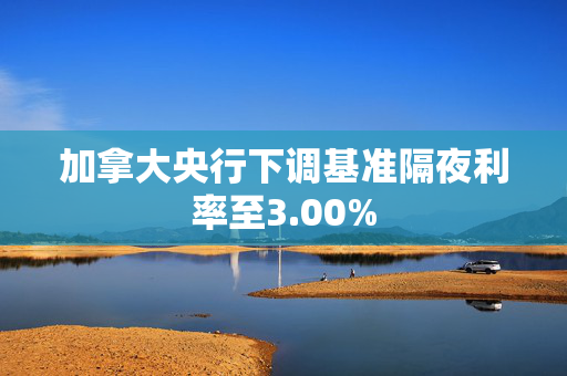 加拿大央行下调基准隔夜利率至3.00%