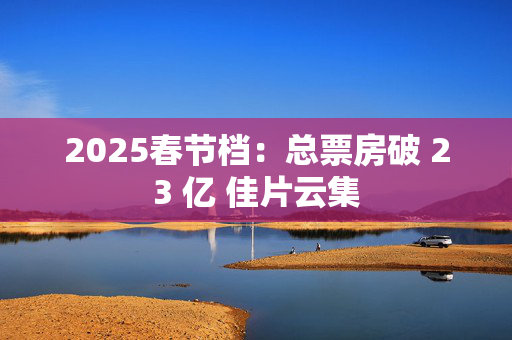 2025春节档：总票房破 23 亿 佳片云集