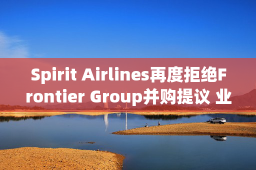 Spirit Airlines再度拒绝Frontier Group并购提议 业内或迎并购潮