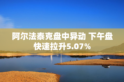 阿尔法泰克盘中异动 下午盘快速拉升5.07%