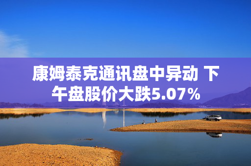 康姆泰克通讯盘中异动 下午盘股价大跌5.07%