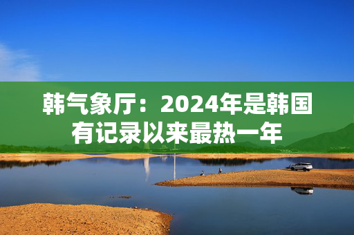 韩气象厅：2024年是韩国有记录以来最热一年