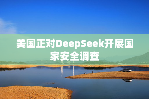 美国正对DeepSeek开展国家安全调查