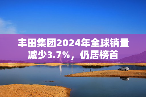 丰田集团2024年全球销量减少3.7%，仍居榜首