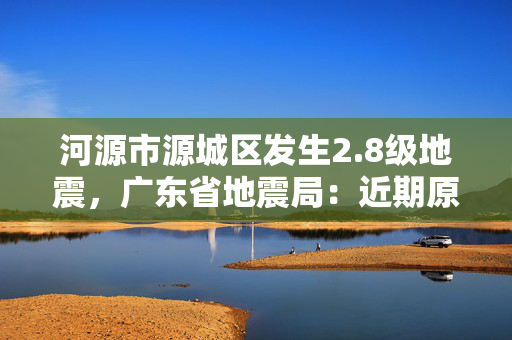 河源市源城区发生2.8级地震，广东省地震局：近期原震区发生5.0级以上地震的可能性不大